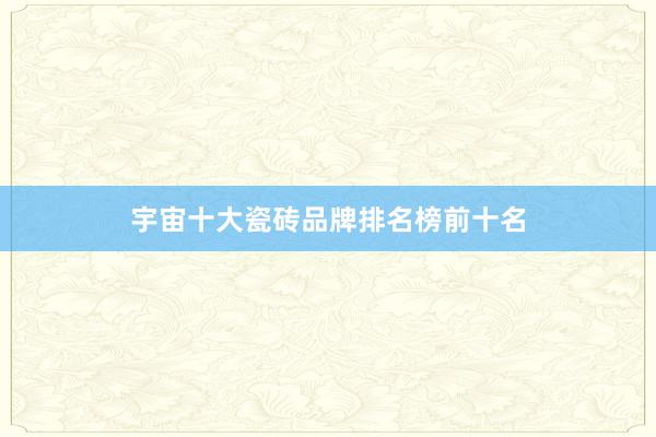 宇宙十大瓷砖品牌排名榜前十名